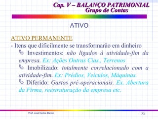 Cap. V – BALANÇO PATRIMONIAL
                                       Grupo de Contas

                                 ATIVO

ATIVO PERMANENTE
- Itens que dificilmente se transformarão em dinheiro
     Investimentos: não ligados à atividade-fim da
    empresa. Ex: Ações Outras Cias., Terrenos
     Imobilizado: totalmente correlacionado com a
    atividade-fim. Ex: Prédios, Veículos, Máquinas.
     Diferido: Gastos pré-operacionais. Ex. Abertura
    da Firma, reestruturação da empresa etc.


      Prof. José Carlos Marion
                                                     73
 