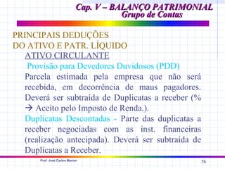 Cap. V – BALANÇO PATRIMONIAL
                                        Grupo de Contas

PRINCIPAIS DEDUÇÕES
DO ATIVO E PATR. LÍQUIDO
  ATIVO CIRCULANTE
   Provisão para Devedores Duvidosos (PDD)
  Parcela estimada pela empresa que não será
  recebida, em decorrência de maus pagadores.
  Deverá ser subtraída de Duplicatas a receber (%
   Aceito pelo Imposto de Renda.).
  Duplicatas Descontadas - Parte das duplicatas a
  receber negociadas com as inst. financeiras
  (realização antecipada). Deverá ser subtraída de
  Duplicatas a Receber.
       Prof. José Carlos Marion
                                                      76
 