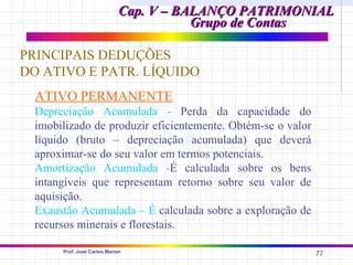 Cap. V – BALANÇO PATRIMONIAL
                                       Grupo de Contas

PRINCIPAIS DEDUÇÕES
DO ATIVO E PATR. LÍQUIDO
 ATIVO PERMANENTE
 Depreciação Acumulada - Perda da capacidade do
 imobilizado de produzir eficientemente. Obtém-se o valor
 líquido (bruto – depreciação acumulada) que deverá
 aproximar-se do seu valor em termos potenciais.
 Amortização Acumulada -É calculada sobre os bens
 intangíveis que representam retorno sobre seu valor de
 aquisição.
 Exaustão Acumulada – É calculada sobre a exploração de
 recursos minerais e florestais.

      Prof. José Carlos Marion
                                                            77
 