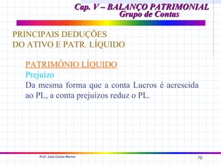 Cap. V – BALANÇO PATRIMONIAL
                                      Grupo de Contas

PRINCIPAIS DEDUÇÕES
DO ATIVO E PATR. LÍQUIDO

  PATRIMÔNIO LÍQUIDO
  Prejuízo
  Da mesma forma que a conta Lucros é acrescida
  ao PL, a conta prejuízos reduz o PL.




     Prof. José Carlos Marion
                                                    78
 