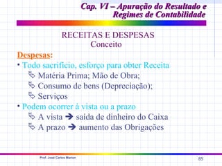 Cap. VI – Apuração do Resultado e
                                          Regimes de Contabilidade

                    RECEITAS E DESPESAS
                          Conceito
Despesas:
• Todo sacrifício, esforço para obter Receita
    Matéria Prima; Mão de Obra;
    Consumo de bens (Depreciação);
    Serviços
• Podem ocorrer à vista ou a prazo
    A vista  saída de dinheiro do Caixa
    A prazo  aumento das Obrigações


      Prof. José Carlos Marion
                                                               85
 