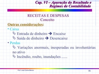 Cap. VI – Apuração do Resultado e
                                          Regimes de Contabilidade

            RECEITAS E DESPESAS
                    Conceito
Outras considerações:
• Caixa
    Entrada de dinheiro  Encaixe
    Saída de dinheiro  Desencaixe
• Perdas
    Variações anormais, inesperadas ou involuntárias
   no ativo
    Incêndio, roubo, inundações ......


      Prof. José Carlos Marion
                                                                86
 