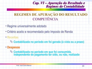 Cap. VI – Apuração do Resultado e
                                            Regimes de Contabilidade

      REGIMES DE APURAÇÃO DO RESULTADO
              COMPETÊNCIA
• Regime universalmente adotado
• Critério aceito e recomendado pelo Imposto de Renda
• Receitas
    Contabilizada no período em foi gerada (à vista ou a prazo)
• Despesas
    Contabilizada no período em que foi consumida,
     independente do pagamento ter sido, ou não, realizado


        Prof. José Carlos Marion
                                                                  89
 