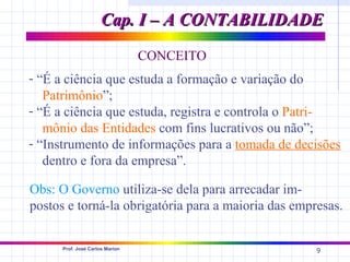 Cap. I – A CONTABILIDADE

                                 CONCEITO
- “É a ciência que estuda a formação e variação do
   Patrimônio”;
- “É a ciência que estuda, registra e controla o Patri-
   mônio das Entidades com fins lucrativos ou não”;
- “Instrumento de informações para a tomada de decisões
   dentro e fora da empresa”.

Obs: O Governo utiliza-se dela para arrecadar im-
postos e torná-la obrigatória para a maioria das empresas.

      Prof. José Carlos Marion
                                                     9
 