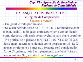 Cap. VI – Apuração do Resultado e
                                            Regimes de Contabilidade

          BALANÇO PATRIMONIAL X D.R.E
                   e Regime de Competência
                      Seguros a vencer
- Em geral, é feito por um ano.
- Se o seu período fosse de 01/01 a 31/12 (coincidisse com
o exer. social), todo gasto com seguro seria contabilizado
como despesa, pois nada se aproveitaria para o ano seguinte.
- Na pratica, se o período for (Ex.) 01-07-X1 a 30-06-X2,
dessa quantia será considerada como despesa em 31-12-X1
apenas o referente a 6 meses, o restante será considerado
Ativo Circulante, pois é um pagamento que beneficiará o
ano seguinte (Despesa do Exercício Seguinte).
        Prof. José Carlos Marion
                                                                  97
 