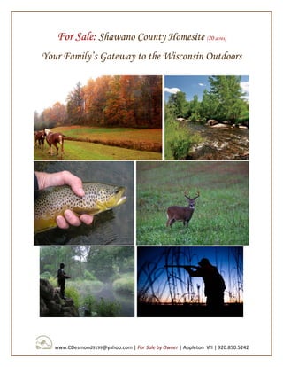 For Sale: Shawano County Homesite (20 acres)
Your Family’s Gateway to the Wisconsin Outdoors




   www.CDesmond9199@yahoo.com | For Sale by Owner | Appleton WI | 920.850.5242
 