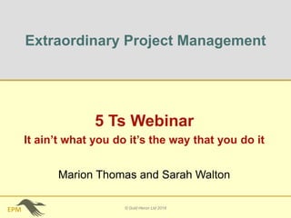 EPM
Extraordinary Project Management
5 Ts Webinar
It ain’t what you do it’s the way that you do it
© Gold Heron Ltd 2018
Marion Thomas and Sarah Walton
 