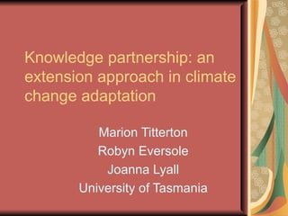 Knowledge partnership: an extension approach in climate change adaptation Marion Titterton Robyn Eversole Joanna Lyall University of Tasmania 