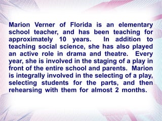 Marion Verner of Florida is an elementary
school teacher, and has been teaching for
approximately 10 years. In addition to
teaching social science, she has also played
an active role in drama and theatre. Every
year, she is involved in the staging of a play in
front of the entire school and parents. Marion
is integrally involved in the selecting of a play,
selecting students for the parts, and then
rehearsing with them for almost 2 months.
 