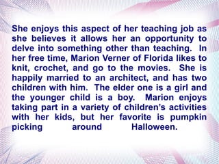 She enjoys this aspect of her teaching job as
she believes it allows her an opportunity to
delve into something other than teaching. In
her free time, Marion Verner of Florida likes to
knit, crochet, and go to the movies. She is
happily married to an architect, and has two
children with him. The elder one is a girl and
the younger child is a boy. Marion enjoys
taking part in a variety of children’s activities
with her kids, but her favorite is pumpkin
picking around Halloween.
 