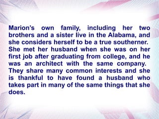 Marion’s own family, including her two
brothers and a sister live in the Alabama, and
she considers herself to be a true southerner.
She met her husband when she was on her
first job after graduating from college, and he
was an architect with the same company.
They share many common interests and she
is thankful to have found a husband who
takes part in many of the same things that she
does.
 