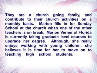 They are a church going family, and
contribute to their church activities on a
monthly basis. Marion fills in for Sunday
School at the church when one of the other
teachers is on break. Marion Verner of Florida
is currently taking graduate level courses to
upgrade her degree. Although, she really
enjoys working with young children, she
believes it is time for her to move on to
teaching high school students.
 