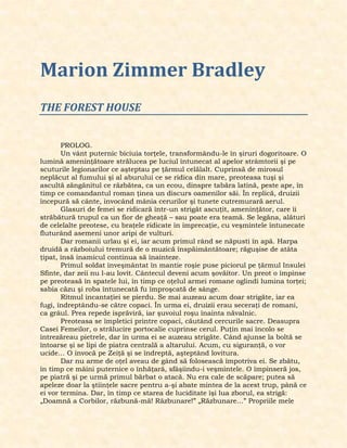 Marion Zimmer Bradley
THE FOREST HOUSE
PROLOG.
Un vânt puternic biciuia torţele, transformându-le în şiruri dogoritoare. O
lumină ameninţătoare strălucea pe luciul întunecat al apelor strâmtorii şi pe
scuturile legionarilor ce aşteptau pe ţărmul celălalt. Cuprinsă de mirosul
neplăcut al fumului şi al aburului ce se ridica din mare, preoteasa tuşi şi
ascultă zăngănitul ce răzbătea, ca un ecou, dinspre tabăra latină, peste ape, în
timp ce comandantul roman ţinea un discurs oamenilor săi. În replică, druizii
începură să cânte, invocând mânia cerurilor şi tunete cutremurară aerul.
Glasuri de femei se ridicară într-un strigăt ascuţit, ameninţător, care îi
străbătură trupul ca un fior de gheaţă – sau poate era teamă. Se legăna, alături
de celelalte preotese, cu braţele ridicate în imprecaţie, cu veşmintele întunecate
fluturând asemeni unor aripi de vulturi.
Dar romanii urlau şi ei, iar acum primul rând se năpusti în apă. Harpa
druidă a războiului tremură de o muzică înspăimântătoare; răguşise de atâta
ţipat, însă inamicul continua să înainteze.
Primul soldat înveşmântat în mantie roşie puse piciorul pe ţărmul Insulei
Sfinte, dar zeii nu l-au lovit. Cântecul deveni acum şovăitor. Un preot o împinse
pe preoteasă în spatele lui, în timp ce oţelul armei romane oglindi lumina torţei;
sabia căzu şi roba întunecată fu împroşcată de sânge.
Ritmul incantaţiei se pierdu. Se mai auzeau acum doar strigăte, iar ea
fugi, îndreptându-se către copaci. În urma ei, druizii erau seceraţi de romani,
ca grâul. Prea repede isprăviră, iar şuvoiul roşu înainta năvalnic.
Preoteasa se împletici printre copaci, căutând cercurile sacre. Deasupra
Casei Femeilor, o strălucire portocalie cuprinse cerul. Puţin mai încolo se
întrezăreau pietrele, dar în urma ei se auzeau strigăte. Când ajunse la boltă se
întoarse şi se lipi de piatra centrală a altarului. Acum, cu siguranţă, o vor
ucide… O invocă pe Zeiţă şi se îndreptă, aşteptând lovitura.
Dar nu arme de oţel aveau de gând să folosească împotriva ei. Se zbătu,
în timp ce mâini puternice o înhăţară, sfâşiindu-i veşmintele. O împinseră jos,
pe piatră şi pe urmă primul bărbat o atacă. Nu era cale de scăpare; putea să
apeleze doar la ştiinţele sacre pentru a-şi abate mintea de la acest trup, până ce
ei vor termina. Dar, în timp ce starea de luciditate îşi lua zborul, ea strigă:
„Doamnă a Corbilor, răzbună-mă! Răzbunare!” „Răzbunare…” Propriile mele
 