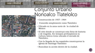  Construcción de 1957- 1964
 Conocido simplemente como Tlatelolco
 Ubicado en la zona norte de la ciudad de
México
 El sitio donde se construyo esta lleno de historia
y de tragedia. En tiempos prehispánicos la
cultura Azteca tenia ubicado el merado de
Tlatelolco.
 Con la llegada de los españoles construyeron la
iglesia de Santiago Tlatelolco
 Buscaban la acción dentro de la ciudad.
Vida y Premios Conservatorio Torre Insignia Conjunto Urbano
Tlatelolco
 