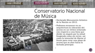  Declarado Monumento Artístico
de la Nación en 2012.
 Podemos reconocer en su
arquitectura la ubicación del
acceso en un vértice ochavado
con respecto a una línea que
divide un ángulo por la mitad
fungiendo como eje rector, así
como la intención de liberar el
frente para crear una plaza de
acceso que se abre hacia la
fachada principal.

Vida y Premios Conservatorio Torre Insignia Torres Satélite
 