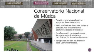  Arquitectura integral que se
apoya en las estructuras
 Pero también en las artes como la
pintura y la escultura con
profundas raíces mexicanas.
 En el caso del conservatorio se
logra un notable conjunto
escultórico de Armando Quezada.
 integración de dos murales de
José Clemente Orozco.
Vida y Premios Conservatorio Torre Insignia Torres Satélite
 