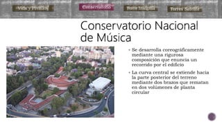 Vida y Premios Conservatorio Torre Insignia Torres Satélite
 Se desarrolla coreográficamente
mediante una rigurosa
composición que enuncia un
recorrido por el edificio
 La curva central se extiende hacia
la parte posterior del terreno
mediante dos brazos que rematan
en dos volúmenes de planta
circular
 