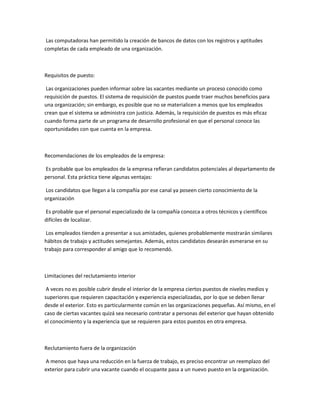 Las computadoras han permitido la creación de bancos de datos con los registros y aptitudes
completas de cada empleado de una organización.



Requisitos de puesto:

 Las organizaciones pueden informar sobre las vacantes mediante un proceso conocido como
requisición de puestos. El sistema de requisición de puestos puede traer muchos beneficios para
una organización; sin embargo, es posible que no se materialicen a menos que los empleados
crean que el sistema se administra con justicia. Además, la requisición de puestos es más eficaz
cuando forma parte de un programa de desarrollo profesional en que el personal conoce las
oportunidades con que cuenta en la empresa.



Recomendaciones de los empleados de la empresa:

Es probable que los empleados de la empresa refieran candidatos potenciales al departamento de
personal. Esta práctica tiene algunas ventajas:

Los candidatos que llegan a la compañía por ese canal ya poseen cierto conocimiento de la
organización

Es probable que el personal especializado de la compañía conozca a otros técnicos y científicos
difíciles de localizar.

 Los empleados tienden a presentar a sus amistades, quienes probablemente mostrarán similares
hábitos de trabajo y actitudes semejantes. Además, estos candidatos desearán esmerarse en su
trabajo para corresponder al amigo que lo recomendó.



Limitaciones del reclutamiento interior

 A veces no es posible cubrir desde el interior de la empresa ciertos puestos de niveles medios y
superiores que requieren capacitación y experiencia especializadas, por lo que se deben llenar
desde el exterior. Esto es particularmente común en las organizaciones pequeñas. Así mismo, en el
caso de ciertas vacantes quizá sea necesario contratar a personas del exterior que hayan obtenido
el conocimiento y la experiencia que se requieren para estos puestos en otra empresa.



Reclutamiento fuera de la organización

A menos que haya una reducción en la fuerza de trabajo, es preciso encontrar un reemplazo del
exterior para cubrir una vacante cuando el ocupante pasa a un nuevo puesto en la organización.
 