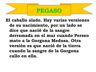 El caballo alado. Hay varias versiones
de su nacimiento, por un lado se
dice que nació de la sangre
derramada en el mar cuando Perseo
mato a la Gorgona Medusa. Otra
versión es que nació de la tierra
cuando la sangre de la Gorgona
callo en ella.
PEGASO
 