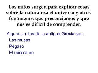 Los mitos surgen para explicar cosas
sobre la naturaleza el universo y otros
fenómenos que presenciamos y que
nos es difícil de comprender.
Algunos mitos de la antigua Grecia son:
Las musas
Pegaso
El minotauro
 
