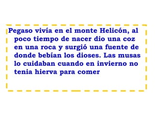 Pegaso vivía en el monte Helicón, al
poco tiempo de nacer dio una coz
en una roca y surgió una fuente de
donde bebían los dioses. Las musas
lo cuidaban cuando en invierno no
tenia hierva para comer
 