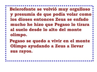 Belerofonte se volvió muy orgulloso
y presumía de que podía volar como
los dioses entonces Zeus se enfado
mucho he hizo que Pegaso lo tirara
al suelo desde lo alto del monte
olimpo.
Pegaso se quedo a vivir en el monte
Olimpo ayudando a Zeus a llevar
sus rayos.
 
