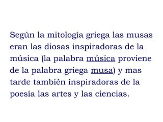 Según la mitología griega las musas
eran las diosas inspiradoras de la
música (la palabra música proviene
de la palabra griega musa) y mas
tarde también inspiradoras de la
poesía las artes y las ciencias.
 