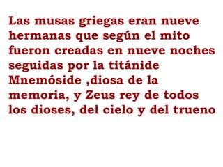 Las musas griegas eran nueve
hermanas que según el mito
fueron creadas en nueve noches
seguidas por la titánide
Mnemóside ,diosa de la
memoria, y Zeus rey de todos
los dioses, del cielo y del trueno
 