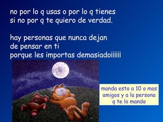 no por lo q usas o por lo q tienes   si no por q te quiero de verdad.     hay personas que nunca dejan  de pensar en ti   porque les importas demasiado¡¡¡¡¡¡   manda esto a 10 o mas amigos   y a la persona q te lo mando   