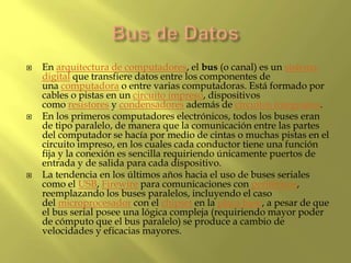  En arquitectura de computadores, el bus (o canal) es un sistema
digital que transfiere datos entre los componentes de
una computadora o entre varias computadoras. Está formado por
cables o pistas en un circuito impreso, dispositivos
como resistores y condensadores además de circuitos integrados.
 En los primeros computadores electrónicos, todos los buses eran
de tipo paralelo, de manera que la comunicación entre las partes
del computador se hacía por medio de cintas o muchas pistas en el
circuito impreso, en los cuales cada conductor tiene una función
fija y la conexión es sencilla requiriendo únicamente puertos de
entrada y de salida para cada dispositivo.
 La tendencia en los últimos años hacia el uso de buses seriales
como el USB, Firewire para comunicaciones con periféricos,
reemplazando los buses paralelos, incluyendo el caso
del microprocesador con el chipset en la placa base, a pesar de que
el bus serial posee una lógica compleja (requiriendo mayor poder
de cómputo que el bus paralelo) se produce a cambio de
velocidades y eficacias mayores.
 
