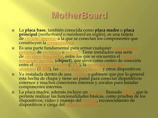  La placa base, también conocida como placa madre o placa
principal (motherboard o mainboard en inglés), es una tarjeta
de circuito impreso a la que se conectan los componentes que
constituyen la computadora.
 Es una parte fundamental para armar cualquier computadora
personal de escritorio o portátil. Tiene instalados una serie
de circuitos integrados, entre los que se encuentra el circuito
integrado auxiliar (chipset), que sirve como centro de conexión
entre el microprocesador (CPU), la memoria de acceso
aleatorio (RAM), las ranuras de expansión y otros dispositivos.
 Va instalada dentro de una carcasa o gabinete que por lo general
está hecha de chapa y tiene un panel para conectar dispositivos
externos y muchos conectores internos y zócalos para instalar
componentes internos.
 La placa madre, además incluye un firmware llamado BIOS, que le
permite realizar las funcionalidades básicas, como pruebas de los
dispositivos, vídeo y manejo del teclado, reconocimiento de
dispositivos y carga del sistema operativo.
 