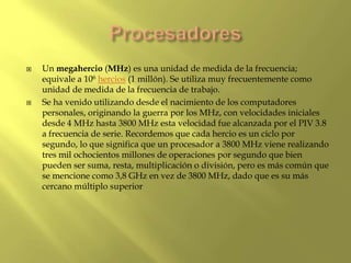  Un megahercio (MHz) es una unidad de medida de la frecuencia;
equivale a 106 hercios (1 millón). Se utiliza muy frecuentemente como
unidad de medida de la frecuencia de trabajo.
 Se ha venido utilizando desde el nacimiento de los computadores
personales, originando la guerra por los MHz, con velocidades iniciales
desde 4 MHz hasta 3800 MHz esta velocidad fue alcanzada por el PIV 3.8
a frecuencia de serie. Recordemos que cada hercio es un ciclo por
segundo, lo que significa que un procesador a 3800 MHz viene realizando
tres mil ochocientos millones de operaciones por segundo que bien
pueden ser suma, resta, multiplicación o división, pero es más común que
se mencione como 3,8 GHz en vez de 3800 MHz, dado que es su más
cercano múltiplo superior
 