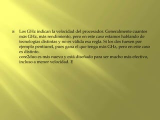  Los GHz indican la velocidad del procesador. Generalmente cuantos
más GHz, más rendimiento, pero en este caso estamos hablando de
tecnologías distintas y no es válida esa regla. Si los dos fuesen por
ejemplo pentium4, pues gana el que tenga más GHz, pero en este caso
es distinto.
core2duo es más nuevo y está diseñado para ser mucho más efectivo,
incluso a menor velocidad. E
 