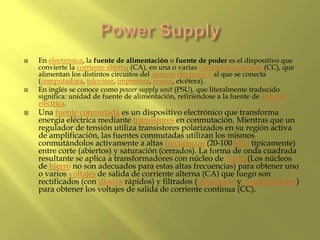  En electrónica, la fuente de alimentación o fuente de poder es el dispositivo que
convierte la corriente alterna (CA), en una o varias corrientes continuas (CC), que
alimentan los distintos circuitos del aparato electrónico al que se conecta
(computadora, televisor, impresora, router, etcétera).
 En inglés se conoce como power supply unit (PSU), que literalmente traducido
significa: unidad de fuente de alimentación, refiriéndose a la fuente de energía
eléctrica.
 Una fuente conmutada es un dispositivo electrónico que transforma
energía eléctrica mediante transistores en conmutación. Mientras que un
regulador de tensión utiliza transistores polarizados en su región activa
de amplificación, las fuentes conmutadas utilizan los mismos
conmutándolos activamente a altas frecuencias (20-100 kHz típicamente)
entre corte (abiertos) y saturación (cerrados). La forma de onda cuadrada
resultante se aplica a transformadores con núcleo de ferrita(Los núcleos
de hierro no son adecuados para estas altas frecuencias) para obtener uno
o varios voltajes de salida de corriente alterna (CA) que luego son
rectificados (con diodos rápidos) y filtrados (inductores y condensadores)
para obtener los voltajes de salida de corriente continua (CC).
 