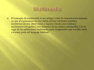  El concepto de multimedia es tan antiguo como la comunicación humana
ya que al expresarnos en una charla normal hablamos (sonido),
escribimos (texto), observamos a nuestro interlocutor (video) y
accionamos con gestos y movimientos de las manos (animación). Con el
auge de las aplicaciones multimedia para computador este vocablo entró
a formar parte del lenguaje habitual.
 