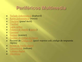  Teclado (informática) (keyboard)
 Ratón (informática) (mouse)
 Touchpad (panel táctil)
 Trackball
 Lápiz óptico
 Palanca de mando (joystick)
 Gamepad
 Escáner (scanner)
 Escáner de código de barras
 Escáner de Código QR (quick response code, código de respuesta
rápida)
 Sensor de huella digital
 Cámara web (webcam)
 Cámara digital
 Micrófono
 