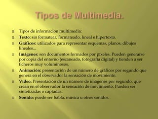  Tipos de información multimedia:
 Texto: sin formatear, formateado, lineal e hipertexto.
 Gráficos: utilizados para representar esquemas, planos, dibujos
lineales...
 Imágenes: son documentos formados por píxeles. Pueden generarse
por copia del entorno (escaneado, fotografía digital) y tienden a ser
ficheros muy voluminosos.
 Animación: presentación de un número de gráficos por segundo que
genera en el observador la sensación de movimiento.
 Vídeo: Presentación de un número de imágenes por segundo, que
crean en el observador la sensación de movimiento. Pueden ser
sintetizadas o captadas.
 Sonido: puede ser habla, música u otros sonidos.
 