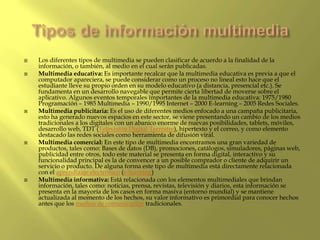  Los diferentes tipos de multimedia se pueden clasificar de acuerdo a la finalidad de la
información, o también, al medio en el cual serán publicadas.
 Multimedia educativa: Es importante recalcar que la multimedia educativa es previa a que el
computador apareciera, se puede considerar como un proceso no lineal esto hace que el
estudiante lleve su propio orden en su modelo educativo (a distancia, presencial etc.). Se
fundamenta en un desarrollo navegable que permite cierta libertad de moverse sobre el
aplicativo. Algunos eventos temporales importantes de la multimedia educativa: 1975/1980
Programación – 1985 Multimedia – 1990/1995 Internet – 2000 E-learning – 2005 Redes Sociales.
 Multimedia publicitaria: Es el uso de diferentes medios enfocado a una campaña publicitaria,
esto ha generado nuevos espacios en este sector, se viene presentando un cambio de los medios
tradicionales a los digitales con un abanico enorme de nuevas posibilidades, tablets, móviles,
desarrollo web, TDT (Televisión Digital Terrestre), hipertexto y el correo, y como elemento
destacado las redes sociales como herramienta de difusión viral.
 Multimedia comercial: En este tipo de multimedia encontramos una gran variedad de
productos, tales como: Bases de datos (DB), promociones, catálogos, simuladores, páginas web,
publicidad entre otros, todo este material se presenta en forma digital, interactivo y su
funcionalidad principal es la de convencer a un posible comprador o cliente de adquirir un
servicio o producto. De alguna forma este tipo de multimedia está directamente relacionada
con el aprendizaje electrónico (e-learning)
 Multimedia informativa: Está relacionada con los elementos multimediales que brindan
información, tales como: noticias, prensa, revistas, televisión y diarios, esta información se
presenta en la mayoría de los casos en forma masiva (entorno mundial) y se mantiene
actualizada al momento de los hechos, su valor informativo es primordial para conocer hechos
antes que los medios de comunicación tradicionales.
 