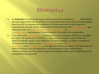  La memoria es el dispositivo que retiene, memoriza o almacena datos informáticos
durante algún intervalo de tiempo. La memoria proporciona una de las principales
funciones de la computación moderna: el almacenamiento de información y
conocimiento. Es uno de los componentes fundamentales de la computadora, que
interconectada a la unidad central de procesamiento y los dispositivos de
entrada/salida, implementan lo fundamental del modelo de computadora.
 Conocida como memoria RAM (memoria de acceso aleatorio; RAM por sus siglas
en inglés, de random access memory), y otras veces se refiere a otras formas de
almacenamiento rápido, pero temporal. De forma similar, se refiere a formas de
almacenamiento masivo, como discos ópticos, y tipos de almacenamiento
magnético, como discos duros y otros tipos de almacenamiento, más lentos que las
memorias RAM, pero de naturaleza más permanente. Estas distinciones
contemporáneas son de ayuda, porque son fundamentales para la arquitectura de
computadores en general.
 