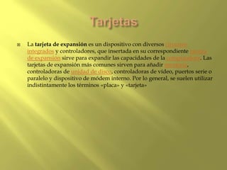  La tarjeta de expansión es un dispositivo con diversos circuitos
integrados y controladores, que insertada en su correspondiente ranura
de expansión sirve para expandir las capacidades de la computadora. Las
tarjetas de expansión más comunes sirven para añadir memoria,
controladoras de unidad de disco, controladoras de vídeo, puertos serie o
paralelo y dispositivo de módem interno. Por lo general, se suelen utilizar
indistintamente los términos «placa» y «tarjeta»
 