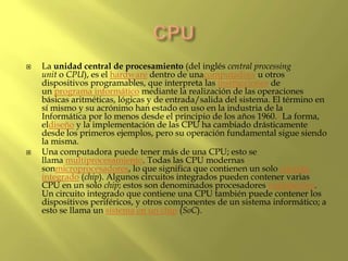  La unidad central de procesamiento (del inglés central processing
unit o CPU), es el hardware dentro de unacomputadora u otros
dispositivos programables, que interpreta las instrucciones de
un programa informático mediante la realización de las operaciones
básicas aritméticas, lógicas y de entrada/salida del sistema. El término en
sí mismo y su acrónimo han estado en uso en la industria de la
Informática por lo menos desde el principio de los años 1960.1 La forma,
eldiseño y la implementación de las CPU ha cambiado drásticamente
desde los primeros ejemplos, pero su operación fundamental sigue siendo
la misma.
 Una computadora puede tener más de una CPU; esto se
llama multiprocesamiento. Todas las CPU modernas
sonmicroprocesadores, lo que significa que contienen un solo circuito
integrado (chip). Algunos circuitos integrados pueden contener varias
CPU en un solo chip; estos son denominados procesadores multinúcleo.
Un circuito integrado que contiene una CPU también puede contener los
dispositivos periféricos, y otros componentes de un sistema informático; a
esto se llama un sistema en un chip (SoC).
 