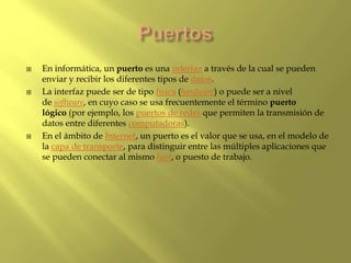 En informática, un puerto es una interfaz a través de la cual se pueden
enviar y recibir los diferentes tipos de datos.
 La interfaz puede ser de tipo física (hardware) o puede ser a nivel
de software, en cuyo caso se usa frecuentemente el término puerto
lógico (por ejemplo, los puertos de redes que permiten la transmisión de
datos entre diferentes computadoras).
 En el ámbito de Internet, un puerto es el valor que se usa, en el modelo de
la capa de transporte, para distinguir entre las múltiples aplicaciones que
se pueden conectar al mismo host, o puesto de trabajo.
 