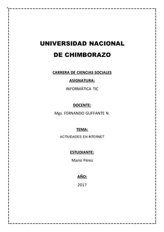 UNIVERSIDAD NACIONAL
DE CHIMBORAZO
CARRERA DE CIENCIAS SOCIALES
ASIGNATURA:
INFORMÁTICA TIC
DOCENTE:
Mgs. FERNANDO GUFFANTE N.
TEMA:
ACTIVIDADES EN INTERNET
ESTUDIANTE:
Mario Pérez
AÑO:
2017
 