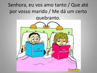 Senhora, eu vos amo tanto / Que até por vosso marido / Me dá um certo quebranto.