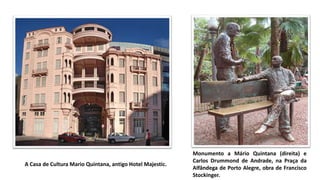 A Casa de Cultura Mario Quintana, antigo Hotel Majestic.
Monumento a Mário Quintana (direita) e
Carlos Drummond de Andrade, na Praça da
Alfândega de Porto Alegre, obra de Francisco
Stockinger.
 