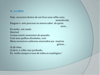  A CARTA
Hoje encontrei dentro de um livro uma velha carta
amarelecida,
Rasguei-a sem procurar ao menos saber de quem
seria...
Eu tenho um medo
Horrível
A essas marés montantes do passado,
Com suas quilhas afundadas, com
Meus sucessivos cadáveres amarrados aos mastros
gáveas...
Ai de mim,
Ai de ti, ó velho mar profundo,
Eu venho sempre à tona de todos os naufrágios !
 