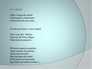  O MAPA
Olho o mapa da cidade
Como quem examinasse
A anatomia de um corpo...
(É nem que fosse o meu corpo!)
Sinto uma dor infinita
Das ruas de Porto Alegre
Onde jamais passarei...
Há tanta esquina esquisita,
Tanta nuança de paredes,
Tanta moça bonita
Nas ruas que não andei
(E há uma rua encantada
Que nem em sonhos sonhei...)
 