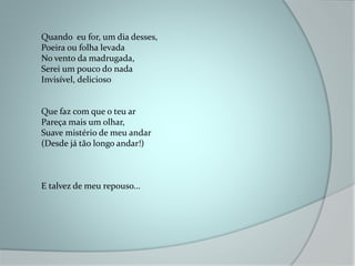 Quando eu for, um dia desses,
Poeira ou folha levada
No vento da madrugada,
Serei um pouco do nada
Invisível, delicioso
Que faz com que o teu ar
Pareça mais um olhar,
Suave mistério de meu andar
(Desde já tão longo andar!)
E talvez de meu repouso...
 