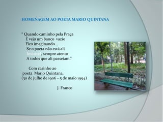 HOMENAGEM AO POETA MARIO QUINTANA
“ Quando caminho pela Praça
E vejo um banco vazio
Fico imaginando...
Se o poeta não está ali
Invisível, sempre atento
A todos que ali passeiam.”
Com carinho ao
poeta Mario Quintana.
(30 de julho de 1906 - 5 de maio 1994)
J. Franco
 