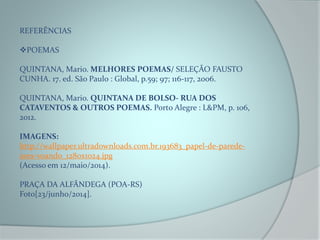 REFERÊNCIAS
POEMAS
QUINTANA, Mario. MELHORES POEMAS/ SELEÇÃO FAUSTO
CUNHA. 17. ed. São Paulo : Global, p.59; 97; 116-117, 2006.
QUINTANA, Mario. QUINTANA DE BOLSO- RUA DOS
CATAVENTOS & OUTROS POEMAS. Porto Alegre : L&PM, p. 106,
2012.
IMAGENS:
http://wallpaper.ultradownloads.com.br.193683_papel-de-parede-
aves-voando_1280x1024.jpg
(Acesso em 12/maio/2014).
PRAÇA DA ALFÂNDEGA (POA-RS)
Foto[23/junho/2014].
 